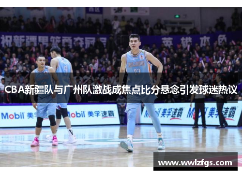 CBA新疆队与广州队激战成焦点比分悬念引发球迷热议