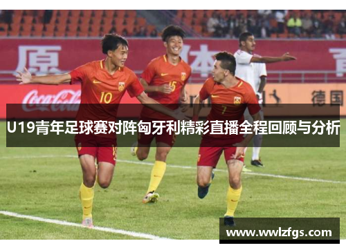 U19青年足球赛对阵匈牙利精彩直播全程回顾与分析