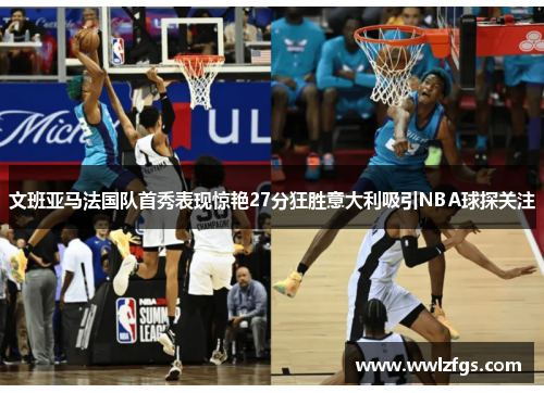 文班亚马法国队首秀表现惊艳27分狂胜意大利吸引NBA球探关注